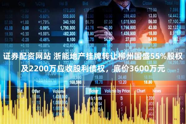 证券配资网站 浙能地产挂牌转让柳州国盛55%股权及2200万应收股利债权，底价3600万元