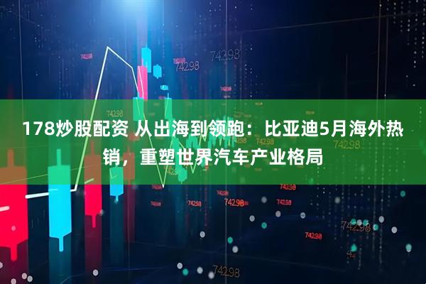 178炒股配资 从出海到领跑：比亚迪5月海外热销，重塑世界汽车产业格局