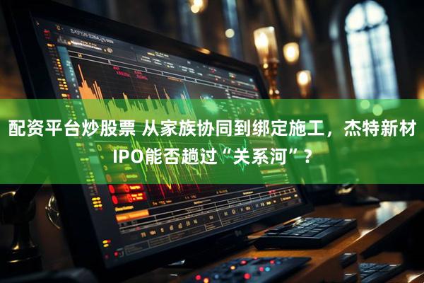 配资平台炒股票 从家族协同到绑定施工，杰特新材IPO能否趟过“关系河”？