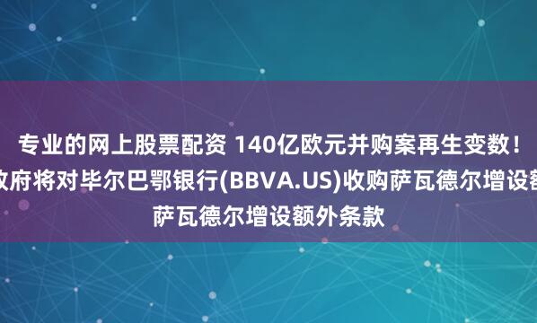 专业的网上股票配资 140亿欧元并购案再生变数！西班牙政府将对毕尔巴鄂银行(BBVA.US)收购萨瓦德尔增设额外条款