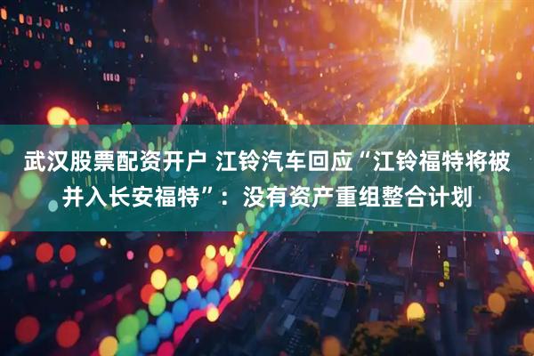 武汉股票配资开户 江铃汽车回应“江铃福特将被并入长安福特”：没有资产重组整合计划