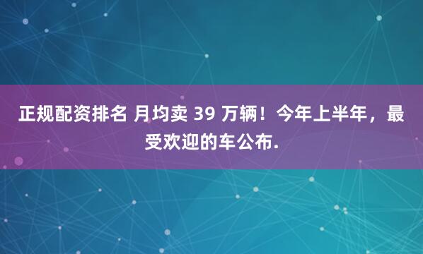 正规配资排名 月均卖 39 万辆！今年上半年，最受欢迎的车公布.