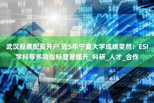 武汉股票配资开户 近5年宁夏大学成绩斐然：ESI学科等多项指标显著提升_科研_人才_合作