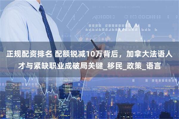 正规配资排名 配额锐减10万背后，加拿大法语人才与紧缺职业成破局关键_移民_政策_语言