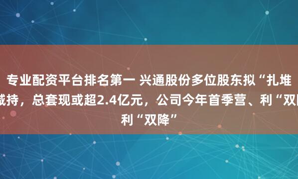 专业配资平台排名第一 兴通股份多位股东拟“扎堆”减持，总套现或超2.4亿元，公司今年首季营、利“双降”