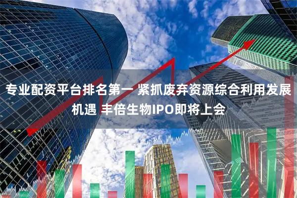 专业配资平台排名第一 紧抓废弃资源综合利用发展机遇 丰倍生物IPO即将上会